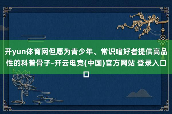 开yun体育网但愿为青少年、常识嗜好者提供高品性的科普骨子-开云电竞(中国)官方网站 登录入口