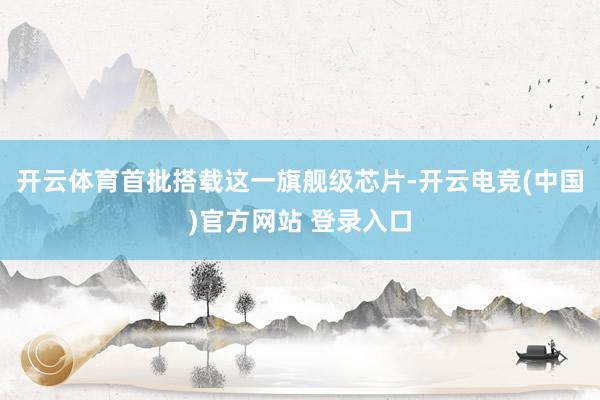开云体育首批搭载这一旗舰级芯片-开云电竞(中国)官方网站 登录入口