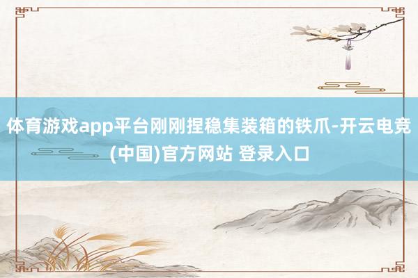 体育游戏app平台刚刚捏稳集装箱的铁爪-开云电竞(中国)官方网站 登录入口