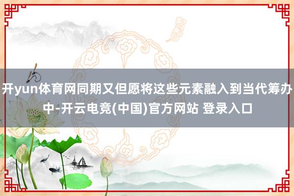 开yun体育网同期又但愿将这些元素融入到当代筹办中-开云电竞(中国)官方网站 登录入口