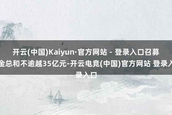 开云(中国)Kaiyun·官方网站 - 登录入口召募资金总和不逾越35亿元-开云电竞(中国)官方网站 登录入口