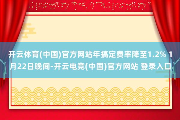 开云体育(中国)官方网站年搞定费率降至1.2% 1月22日晚间-开云电竞(中国)官方网站 登录入口