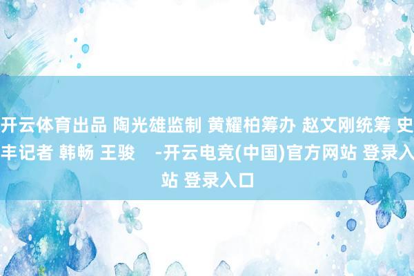 开云体育出品 陶光雄监制 黄耀柏筹办 赵文刚统筹 史元丰记者 韩畅 王骏    -开云电竞(中国)官方网站 登录入口