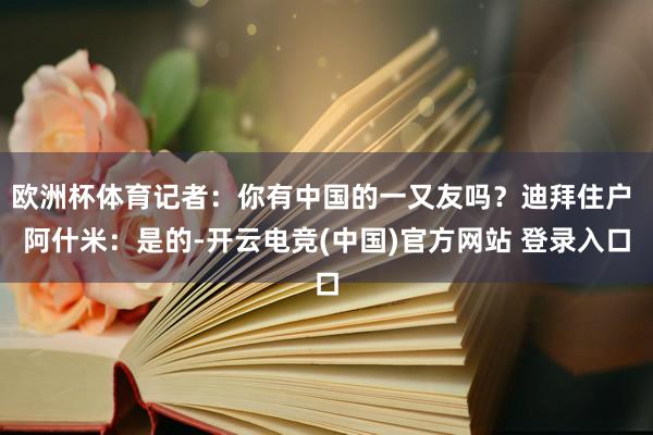 欧洲杯体育记者：你有中国的一又友吗？迪拜住户 阿什米：是的-开云电竞(中国)官方网站 登录入口