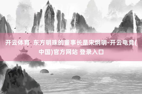 开云体育  东方明珠的董事长是宋炯明-开云电竞(中国)官方网站 登录入口