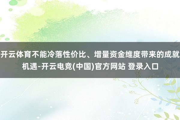 开云体育不能冷落性价比、增量资金维度带来的成就机遇-开云电竞(中国)官方网站 登录入口