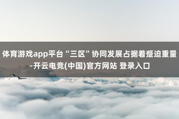 体育游戏app平台“三区”协同发展占据着蹙迫重量-开云电竞(中国)官方网站 登录入口