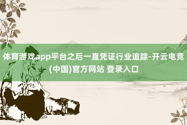 体育游戏app平台之后一直凭证行业追踪-开云电竞(中国)官方网站 登录入口
