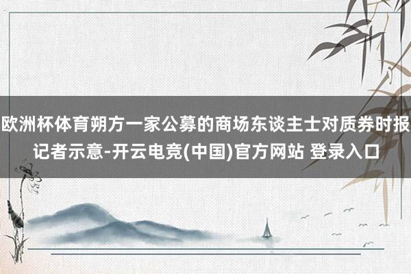 欧洲杯体育朔方一家公募的商场东谈主士对质券时报记者示意-开云电竞(中国)官方网站 登录入口
