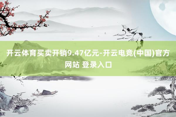 开云体育买卖开销9.47亿元-开云电竞(中国)官方网站 登录入口