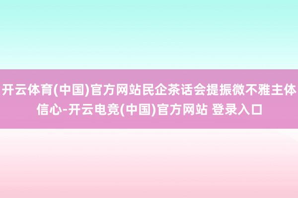 开云体育(中国)官方网站民企茶话会提振微不雅主体信心-开云电竞(中国)官方网站 登录入口