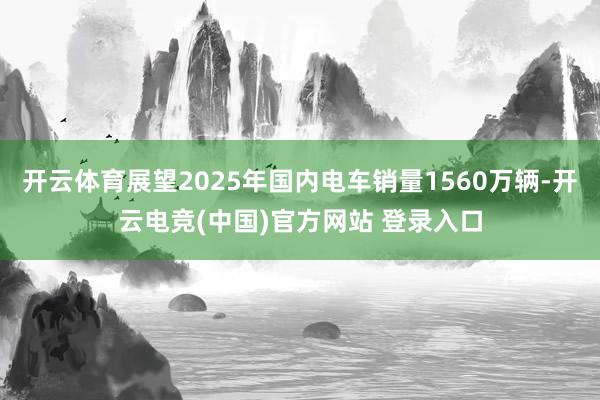 开云体育展望2025年国内电车销量1560万辆-开云电竞(中国)官方网站 登录入口