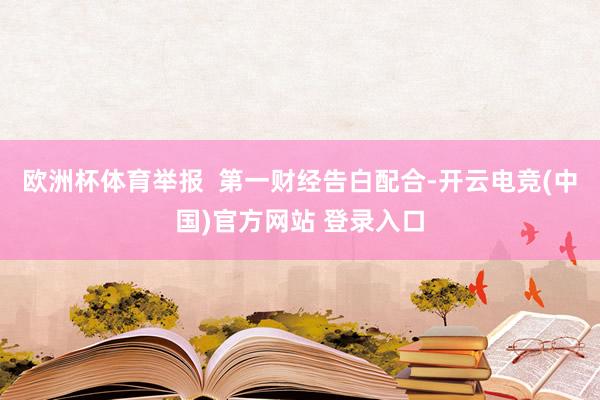 欧洲杯体育举报  第一财经告白配合-开云电竞(中国)官方网站 登录入口