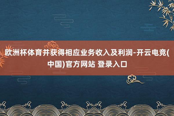欧洲杯体育并获得相应业务收入及利润-开云电竞(中国)官方网站 登录入口