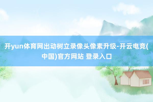 开yun体育网出动树立录像头像素升级-开云电竞(中国)官方网站 登录入口