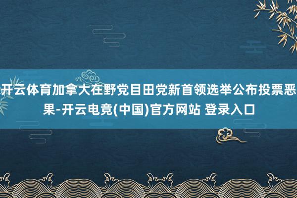 开云体育加拿大在野党目田党新首领选举公布投票恶果-开云电竞(中国)官方网站 登录入口