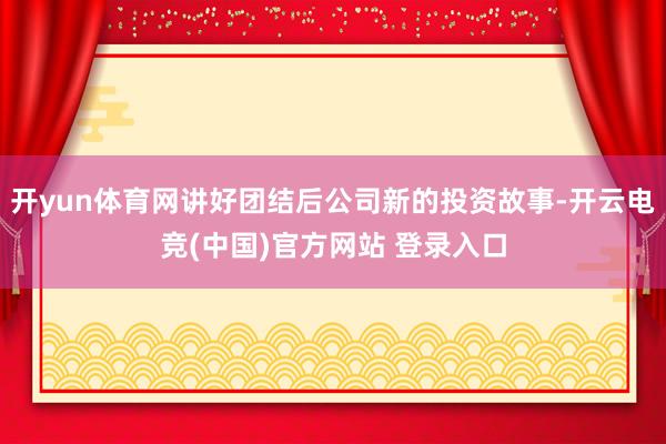 开yun体育网讲好团结后公司新的投资故事-开云电竞(中国)官方网站 登录入口