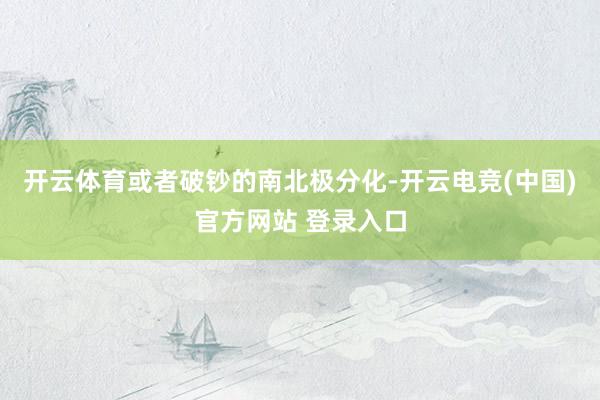 开云体育或者破钞的南北极分化-开云电竞(中国)官方网站 登录入口
