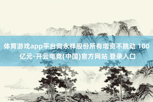 体育游戏app平台向永祥股份所有增资不跳动 100 亿元-开云电竞(中国)官方网站 登录入口