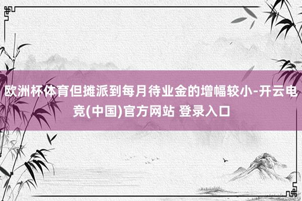 欧洲杯体育但摊派到每月待业金的增幅较小-开云电竞(中国)官方网站 登录入口