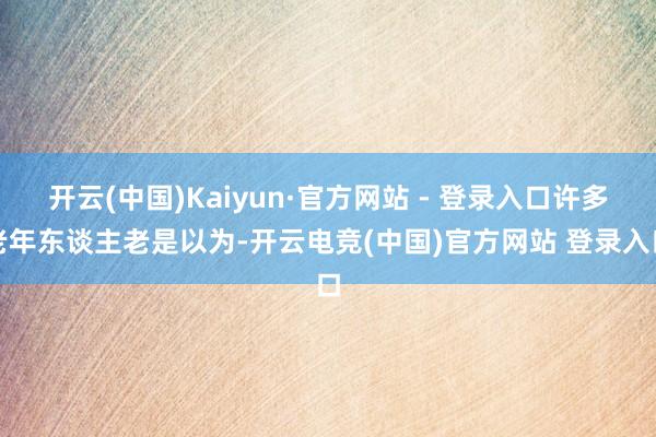 开云(中国)Kaiyun·官方网站 - 登录入口许多老年东谈主老是以为-开云电竞(中国)官方网站 登录入口