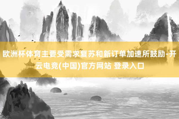 欧洲杯体育主要受需求复苏和新订单加速所鼓励-开云电竞(中国)官方网站 登录入口