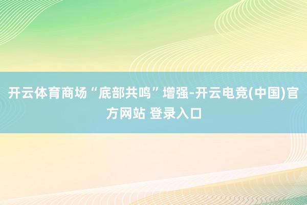 开云体育商场“底部共鸣”增强-开云电竞(中国)官方网站 登录入口