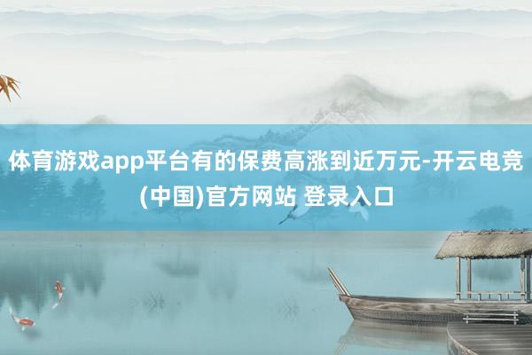 体育游戏app平台有的保费高涨到近万元-开云电竞(中国)官方网站 登录入口