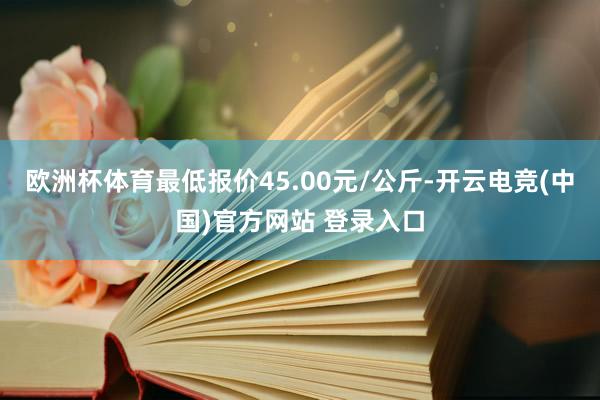 欧洲杯体育最低报价45.00元/公斤-开云电竞(中国)官方网站 登录入口