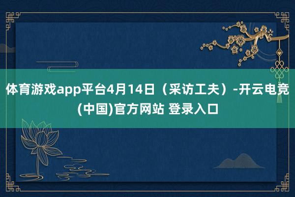 体育游戏app平台4月14日（采访工夫）-开云电竞(中国)官方网站 登录入口