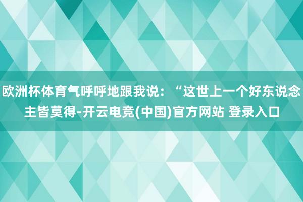 欧洲杯体育气呼呼地跟我说：“这世上一个好东说念主皆莫得-开云电竞(中国)官方网站 登录入口