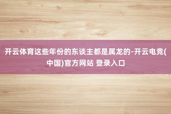 开云体育这些年份的东谈主都是属龙的-开云电竞(中国)官方网站 登录入口