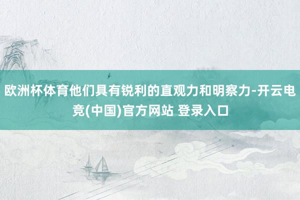 欧洲杯体育他们具有锐利的直观力和明察力-开云电竞(中国)官方网站 登录入口