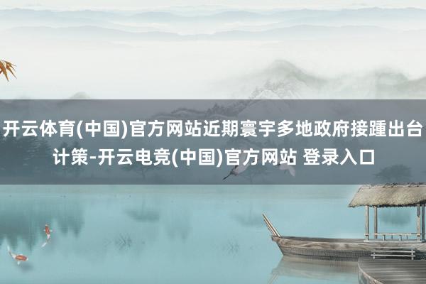 开云体育(中国)官方网站近期寰宇多地政府接踵出台计策-开云电竞(中国)官方网站 登录入口