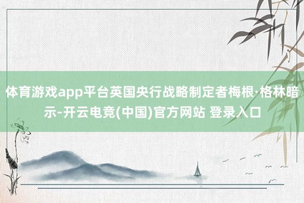 体育游戏app平台英国央行战略制定者梅根·格林暗示-开云电竞(中国)官方网站 登录入口