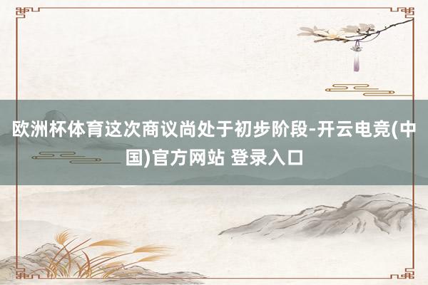 欧洲杯体育这次商议尚处于初步阶段-开云电竞(中国)官方网站 登录入口
