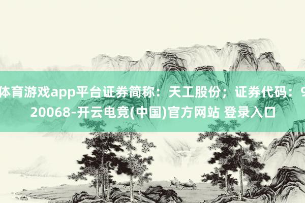 体育游戏app平台证券简称：天工股份；证券代码：920068-开云电竞(中国)官方网站 登录入口