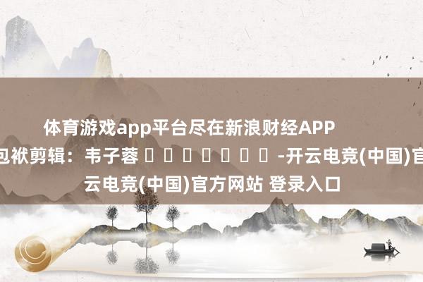 体育游戏app平台尽在新浪财经APP            						包袱剪辑：韦子蓉 							-开云电竞(中国)官方网站 登录入口
