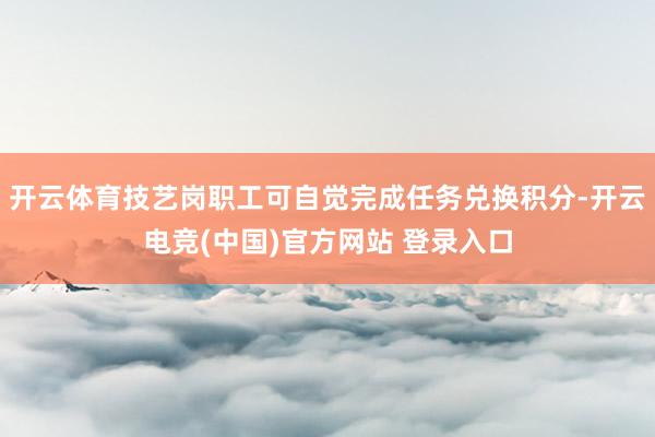 开云体育技艺岗职工可自觉完成任务兑换积分-开云电竞(中国)官方网站 登录入口