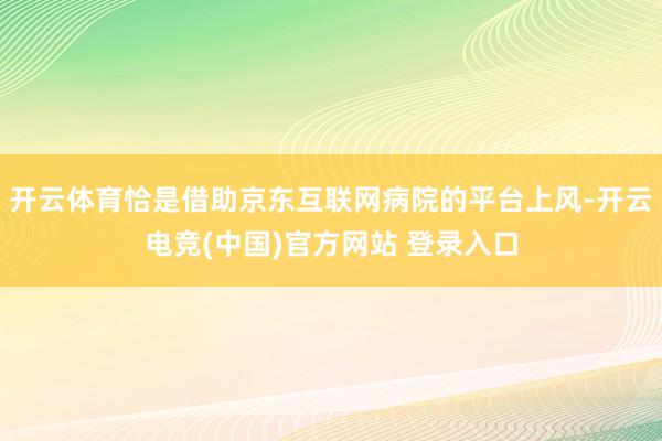 开云体育恰是借助京东互联网病院的平台上风-开云电竞(中国)官方网站 登录入口