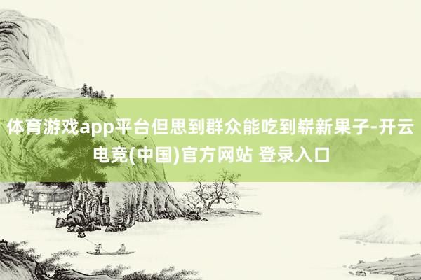 体育游戏app平台但思到群众能吃到崭新果子-开云电竞(中国)官方网站 登录入口