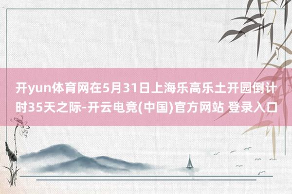 开yun体育网　　在5月31日上海乐高乐土开园倒计时35天之际-开云电竞(中国)官方网站 登录入口