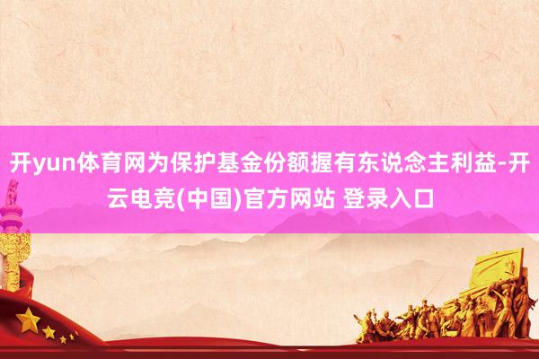 开yun体育网为保护基金份额握有东说念主利益-开云电竞(中国)官方网站 登录入口