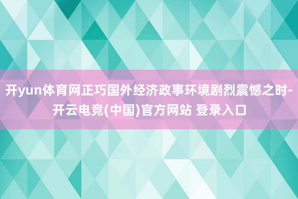 开yun体育网正巧国外经济政事环境剧烈震憾之时-开云电竞(中国)官方网站 登录入口