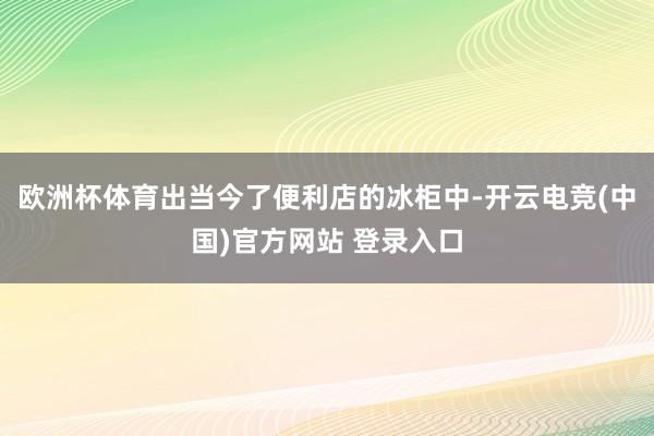 欧洲杯体育出当今了便利店的冰柜中-开云电竞(中国)官方网站 登录入口