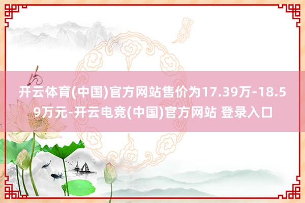 开云体育(中国)官方网站售价为17.39万-18.59万元-开云电竞(中国)官方网站 登录入口