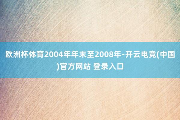 欧洲杯体育2004年年末至2008年-开云电竞(中国)官方网站 登录入口