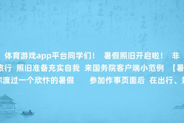 体育游戏app平台同学们! 暑假照旧开启啦! 非论是决策一场说走就走的旅行 照旧准备充实自我 来国务院客户端小范例 【暑期作事专区】 陪你渡过一个欣忭的暑假 参加作事页面后 在出行、景点和计策 中摄取念念要查询的骨子 出行 即刻启航·畅游山水 这里包括了 火车余票查询 民航临时伺机阐扬注解 充电桩查询 休假安排和投诉电话本 等一系列作事 助你惩办路