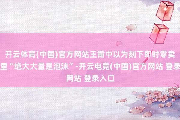开云体育(中国)官方网站王莆中以为刻下即时零卖行业里“绝大大量是泡沫”-开云电竞(中国)官方网站 登录入口