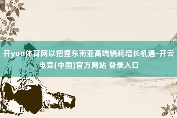 开yun体育网以把捏东南亚高端销耗增长机遇-开云电竞(中国)官方网站 登录入口
